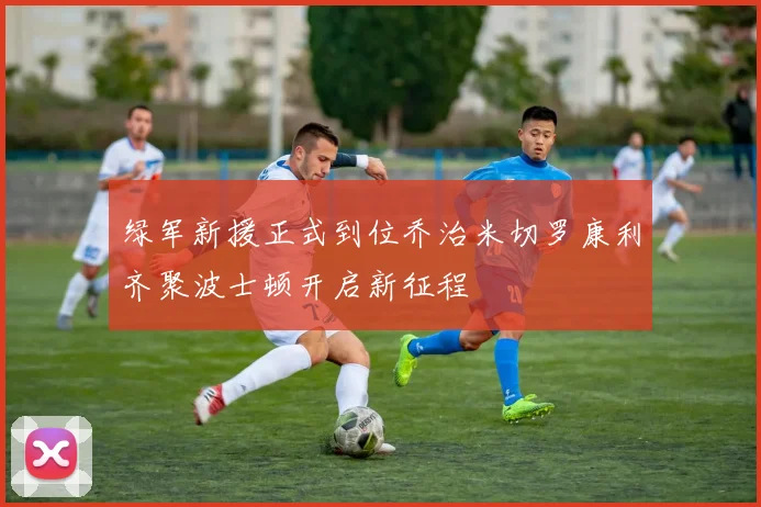 绿军新援正式到位乔治米切罗康利齐聚波士顿开启新征程