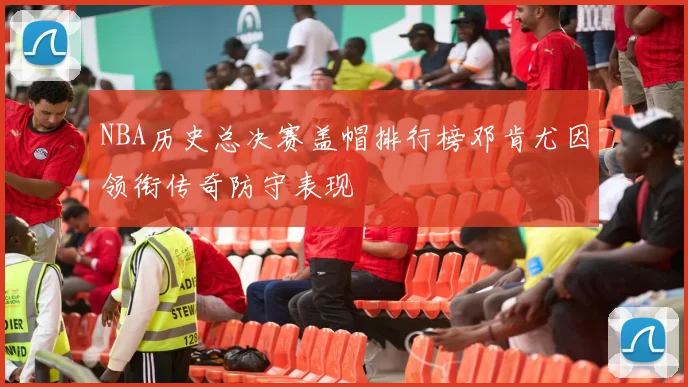 NBA历史总决赛盖帽排行榜邓肯尤因领衔传奇防守表现
