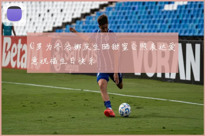 C罗为乔治娜庆生晒甜蜜合照表达爱意祝福生日快乐