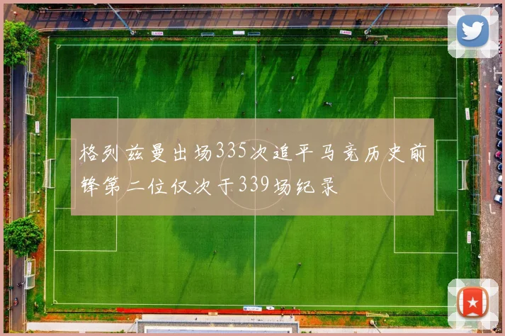 格列兹曼出场335次追平马竞历史前锋第二位仅次于339场纪录