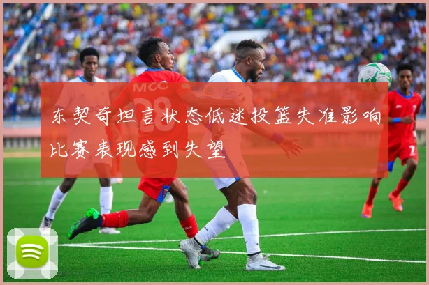 东契奇坦言状态低迷投篮失准影响比赛表现感到失望