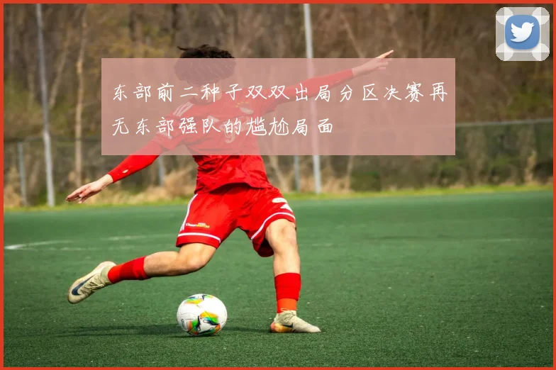 东部前二种子双双出局分区决赛再无东部强队的尴尬局面