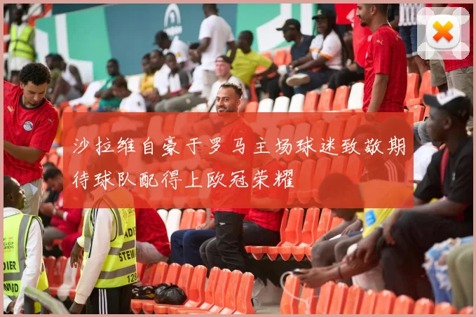 沙拉维自豪于罗马主场球迷致敬期待球队配得上欧冠荣耀