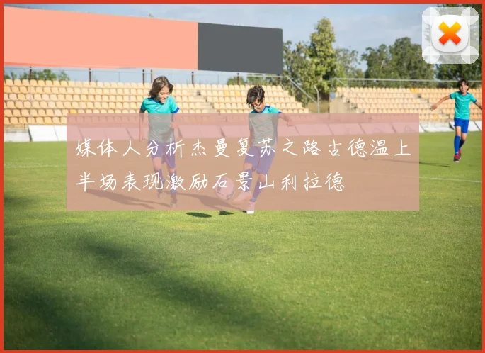 媒体人分析杰曼复苏之路古德温上半场表现激励石景山利拉德