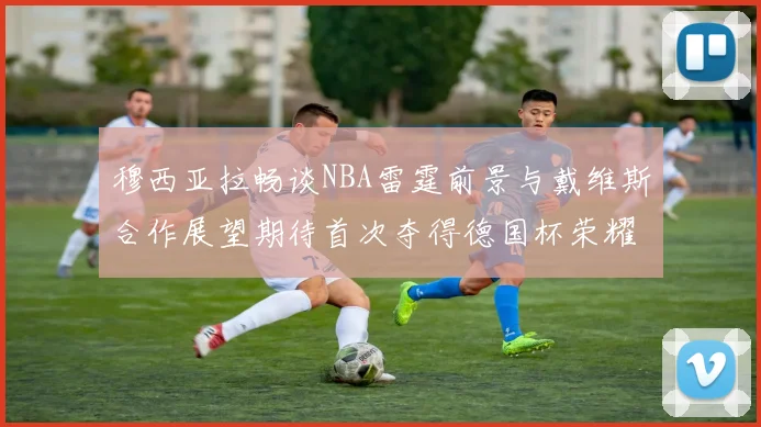 穆西亚拉畅谈NBA雷霆前景与戴维斯合作展望期待首次夺得德国杯荣耀