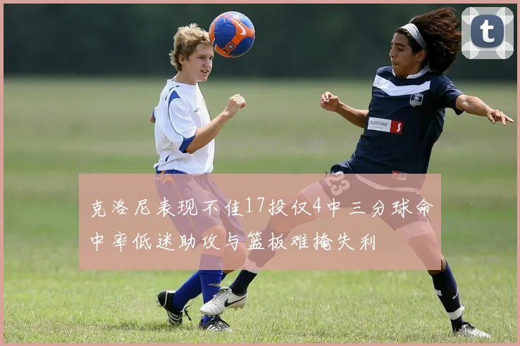 克洛尼表现不佳17投仅4中三分球命中率低迷助攻与篮板难掩失利