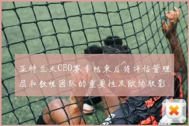 亚特兰大CEO赛季结束后将评估管理层和教练团队的重要性及欧协联影响